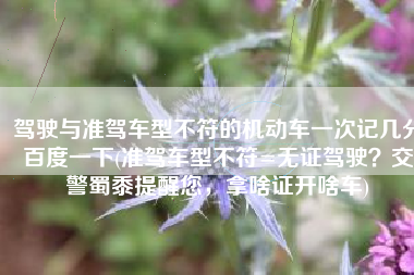 驾驶与准驾车型不符的机动车一次记几分百度一下(准驾车型不符=无证驾驶？交警蜀黍提醒您，拿啥证开啥车)