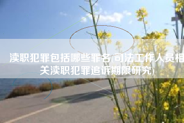 渎职犯罪包括哪些罪名(司法工作人员相关渎职犯罪追诉期限研究)