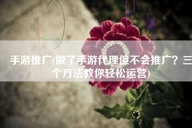 手游推广(做了手游代理但不会推广？三个方法教你轻松运营)