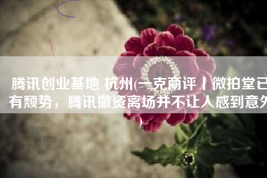 腾讯创业基地 杭州(一克商评丨微拍堂已有颓势，腾讯撤资离场并不让人感到意外)