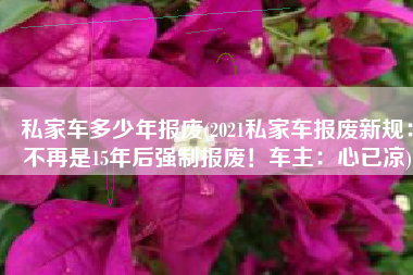 私家车多少年报废(2021私家车报废新规：不再是15年后强制报废！车主：心已凉)
