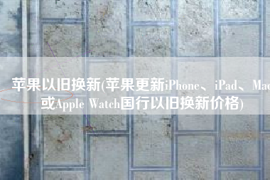 苹果以旧换新(苹果更新iPhone、iPad、Mac或Apple Watch国行以旧换新价格)