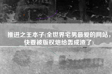 推进之王本子(全世界宅男最爱的网站，快要被版权炮给轰成渣了)