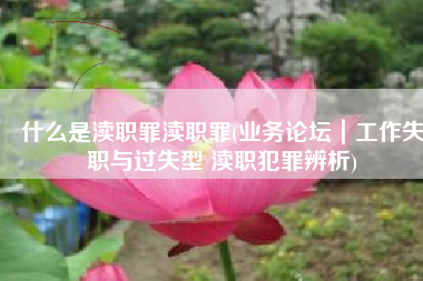 什么是渎职罪渎职罪(业务论坛｜工作失职与过失型 渎职犯罪辨析)