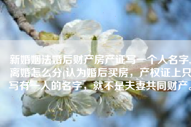 新婚姻法婚后财产房产证写一个人名字,离婚怎么分(认为婚后买房，产权证上只写有一人的名字，就不是夫妻共同财产。)