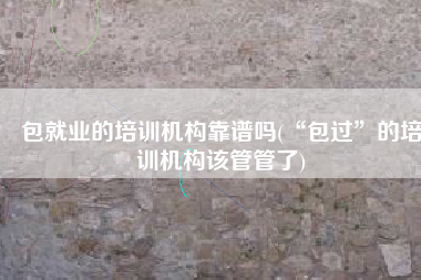 包就业的培训机构靠谱吗(“包过”的培训机构该管管了)