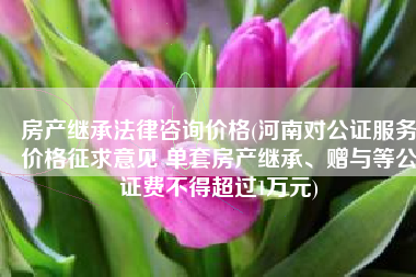 房产继承法律咨询价格(河南对公证服务价格征求意见 单套房产继承、赠与等公证费不得超过1万元)