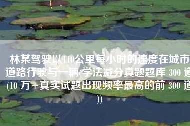 林某驾驶以110公里每小时的速度在城市道路行驶与一辆(学法减分真题题库 300 道(10 万+真实试题出现频率最高的前 300 道))