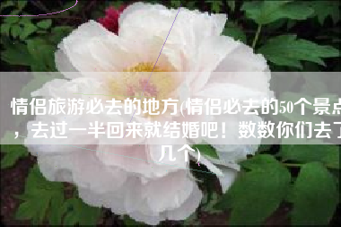 情侣旅游必去的地方(情侣必去的50个景点，去过一半回来就结婚吧！数数你们去了几个)