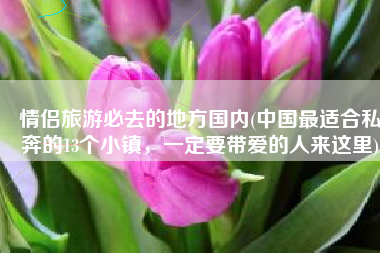 情侣旅游必去的地方国内(中国最适合私奔的13个小镇，一定要带爱的人来这里)