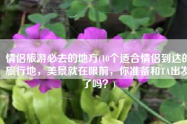 情侣旅游必去的地方(10个适合情侣到达的旅行地，美景就在眼前，你准备和TA出发了吗？)