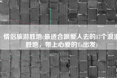 情侣旅游胜地(最适合跟爱人去的17个浪漫胜地，带上心爱的Ta出发)