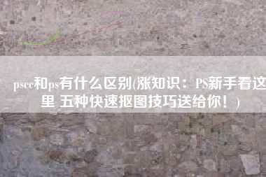 pscc和ps有什么区别(涨知识：PS新手看这里 五种快速抠图技巧送给你！)