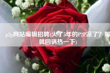 p2p网站编辑招聘(火了5年的P2P凉了？那就回锅热一下)