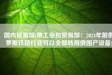 国内贸易部(俄工业和贸易部：2024年前俄罗斯铁路行业可以全部转用俄国产设备)