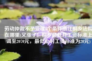 劳动仲裁不予受理6个条件浙江桐乡法院在哪里(又涨了！桐乡最低月工资标准上调至2070元，最低小时工资标准为20元)
