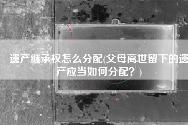 遗产继承权怎么分配(父母离世留下的遗产应当如何分配？)