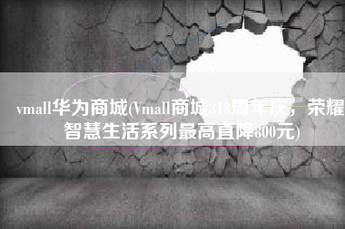 vmall华为商城(Vmall商城318周年庆，荣耀智慧生活系列最高直降800元)