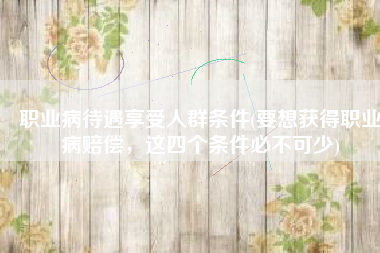 职业病待遇享受人群条件(要想获得职业病赔偿，这四个条件必不可少)