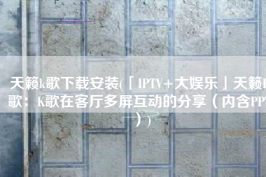 天籁k歌下载安装(「IPTV+大娱乐」天籁K歌：K歌在客厅多屏互动的分享（内含PPT）)
