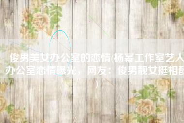 俊男美女办公室的恋情(杨幂工作室艺人办公室恋情曝光，网友：俊男靓女挺相配)