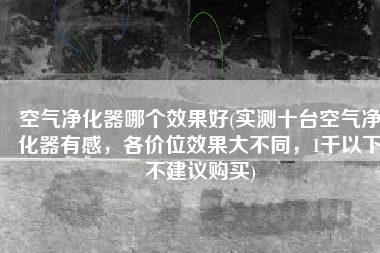 空气净化器哪个效果好(实测十台空气净化器有感，各价位效果大不同，1千以下不建议购买)