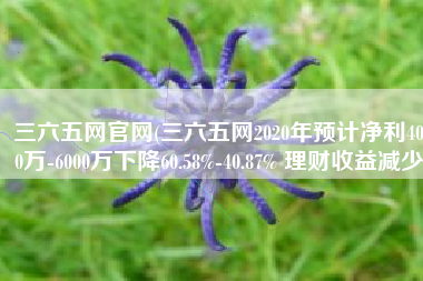 三六五网官网(三六五网2020年预计净利4000万-6000万下降60.58%-40.87% 理财收益减少)