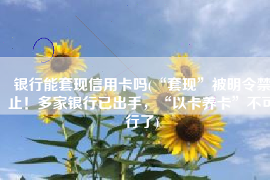 银行能套现信用卡吗(“套现”被明令禁止！多家银行已出手，“以卡养卡”不可行了)