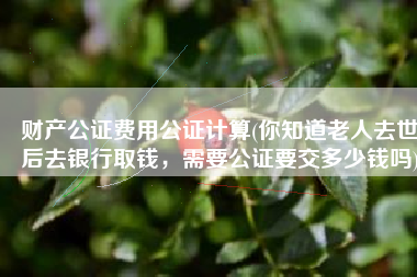 财产公证费用公证计算(你知道老人去世后去银行取钱，需要公证要交多少钱吗)