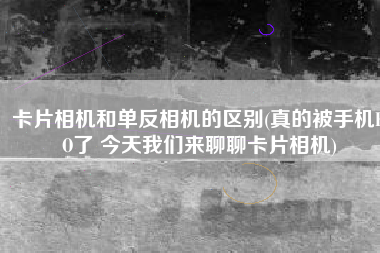 卡片相机和单反相机的区别(真的被手机KO了 今天我们来聊聊卡片相机)