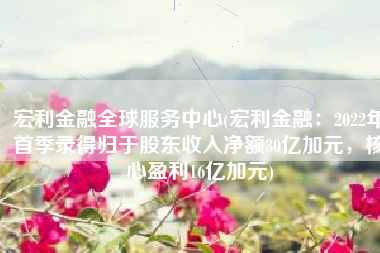 宏利金融全球服务中心(宏利金融：2022年首季录得归于股东收入净额30亿加元，核心盈利16亿加元)