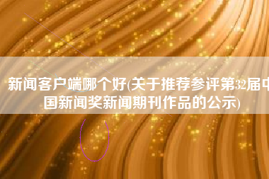 新闻客户端哪个好(关于推荐参评第32届中国新闻奖新闻期刊作品的公示)