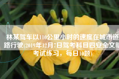林某驾车以110公里小时的速度在城市道路行驶(2019年12月7日驾考科目四安全文明考试练习，每日10题)