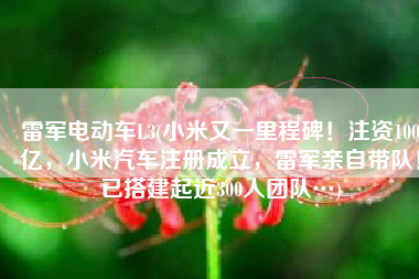 雷军电动车L3(小米又一里程碑！注资100亿，小米汽车注册成立，雷军亲自带队！已搭建起近300人团队…)