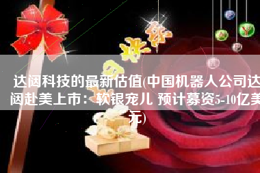 达闼科技的最新估值(中国机器人公司达闼赴美上市：软银宠儿 预计募资5-10亿美元)