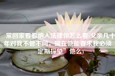 常回家看看纳入法律你怎么看(父亲几十年对我不管不问，现在他能要求我必须“定期探望”他么)