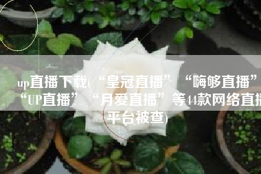 up直播下载(“皇冠直播”“嗨够直播”“UP直播”“月爱直播”等44款网络直播平台被查)
