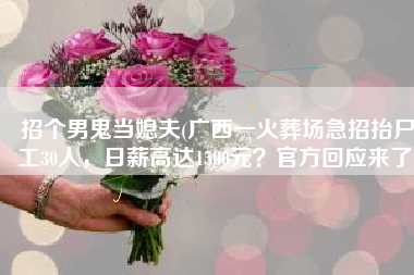 招个男鬼当媳夫(广西一火葬场急招抬尸工30人，日薪高达1500元？官方回应来了)