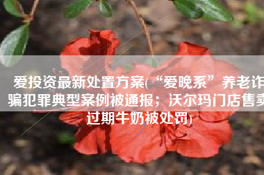 爱投资最新处置方案(“爱晚系”养老诈骗犯罪典型案例被通报；沃尔玛门店售卖过期牛奶被处罚)