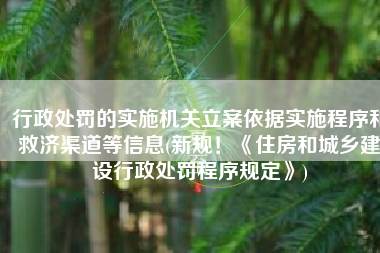 行政处罚的实施机关立案依据实施程序和救济渠道等信息(新规！《住房和城乡建设行政处罚程序规定》)