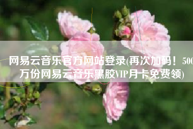 网易云音乐官方网站登录(再次加码！500万份网易云音乐黑胶VIP月卡免费领)