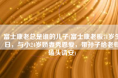 富士康老总是谁的儿子(富士康老板71岁生日，与小24岁娇妻秀恩爱，带孙子给老母磕头请安)