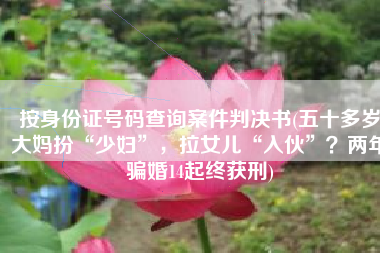 按身份证号码查询案件判决书(五十多岁大妈扮“少妇”，拉女儿“入伙”？两年骗婚14起终获刑)