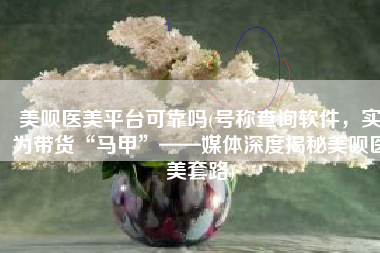 美呗医美平台可靠吗(号称查询软件，实为带货“马甲”——媒体深度揭秘美呗医美套路)