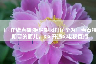 bbc在线直播(拒绝跟风打压华为！当着特朗普的面儿，BBC开通5G电视直播)