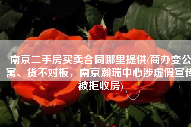 南京二手房买卖合同哪里提供(商办变公寓、货不对板，南京瀚瑞中心涉虚假宣传被拒收房)