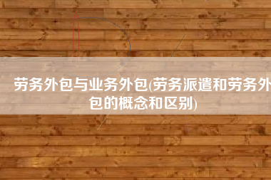 劳务外包与业务外包(劳务派遣和劳务外包的概念和区别)