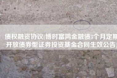 债权融资协议(博时富鸿金融债3个月定期开放债券型证券投资基金合同生效公告)