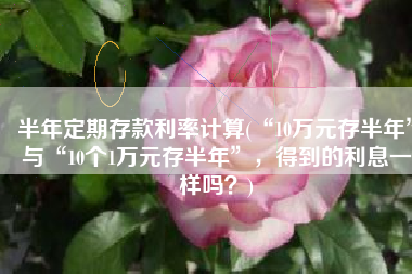 半年定期存款利率计算(“10万元存半年”与“10个1万元存半年”，得到的利息一样吗？)