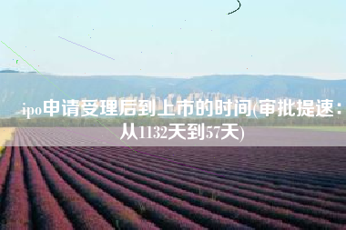ipo申请受理后到上市的时间(审批提速：从1132天到57天)
